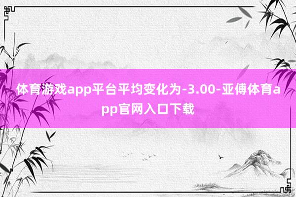體育游戲app平臺(tái)平均變化為-3.00-亞傅體育app官網(wǎng)入口下載