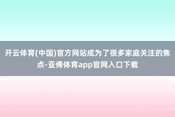 開云體育(中國)官方網站成為了很多家庭關注的焦點-亞傅體育app官網入口下載