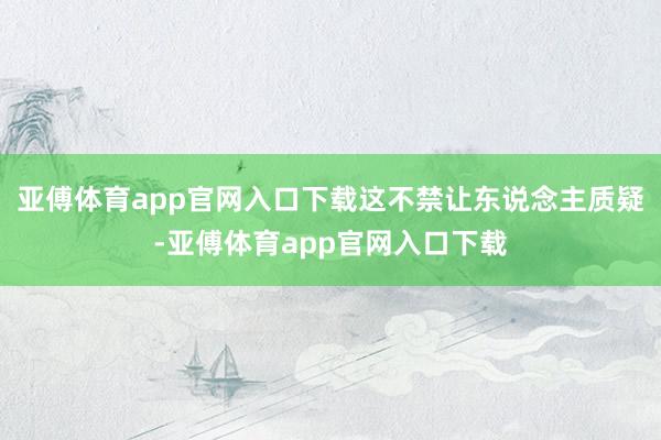亞傅體育app官網入口下載這不禁讓東說念主質疑-亞傅體育app官網入口下載