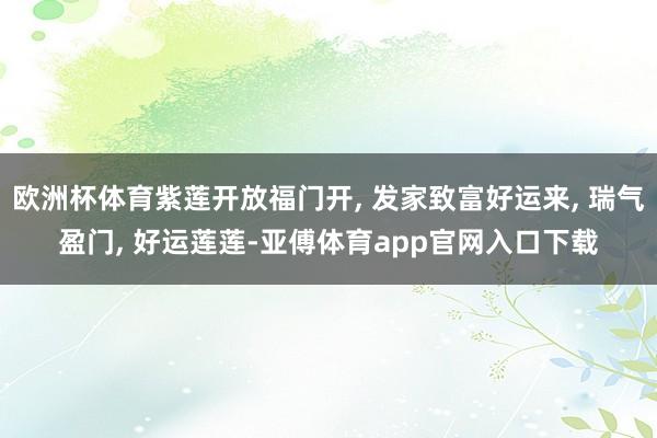 歐洲杯體育紫蓮開放福門開, 發家致富好運來, 瑞氣盈門, 好運蓮蓮-亞傅體育app官網入口下載