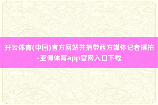 開云體育(中國)官方網站并捎帶西方媒體記者擺拍-亞傅體育app官網入口下載