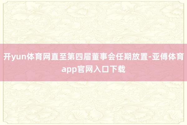 開yun體育網直至第四屆董事會任期放置-亞傅體育app官網入口下載