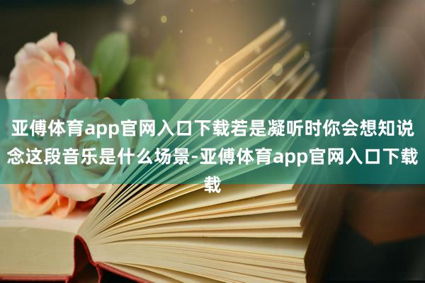 亞傅體育app官網(wǎng)入口下載若是凝聽(tīng)時(shí)你會(huì)想知說(shuō)念這段音樂(lè)是什么場(chǎng)景-亞傅體育app官網(wǎng)入口下載