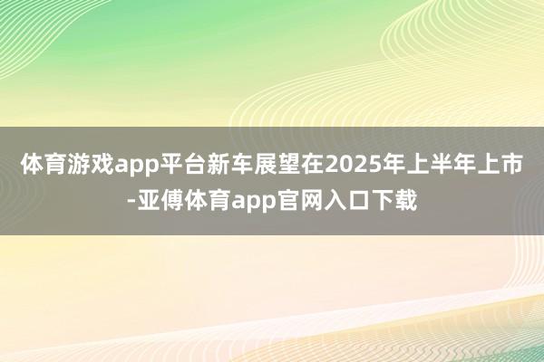 體育游戲app平臺新車展望在2025年上半年上市-亞傅體育app官網入口下載