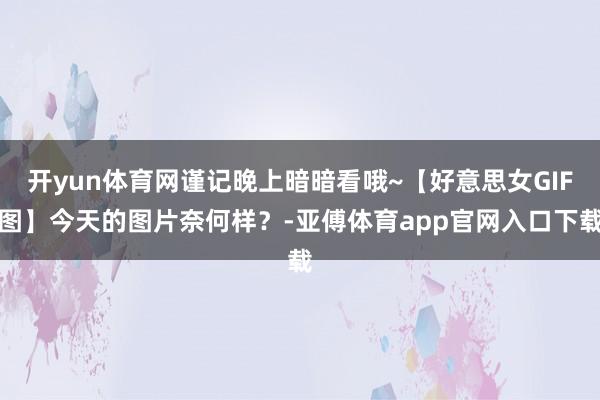 開yun體育網(wǎng)謹(jǐn)記晚上暗暗看哦~【好意思女GIF圖】今天的圖片奈何樣？-亞傅體育app官網(wǎng)入口下載