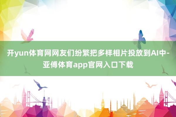 開yun體育網(wǎng)網(wǎng)友們紛繁把多樣相片投放到AI中-亞傅體育app官網(wǎng)入口下載