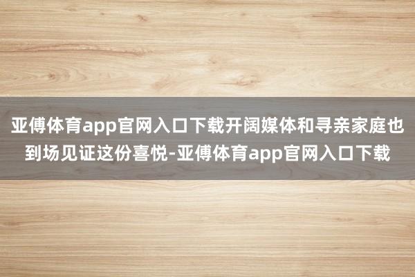 亞傅體育app官網入口下載開闊媒體和尋親家庭也到場見證這份喜悅-亞傅體育app官網入口下載