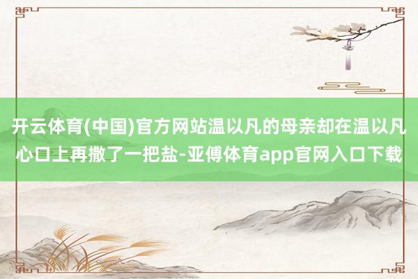 開云體育(中國)官方網站溫以凡的母親卻在溫以凡心口上再撒了一把鹽-亞傅體育app官網入口下載