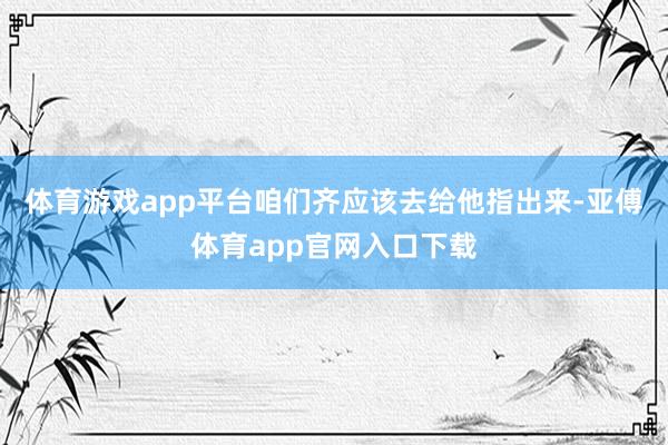 體育游戲app平臺咱們齊應(yīng)該去給他指出來-亞傅體育app官網(wǎng)入口下載