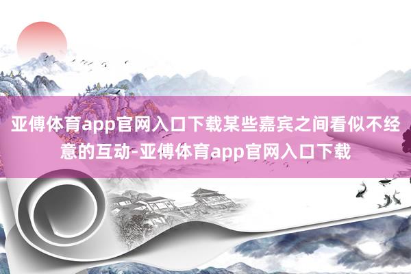 亞傅體育app官網(wǎng)入口下載某些嘉賓之間看似不經(jīng)意的互動-亞傅體育app官網(wǎng)入口下載