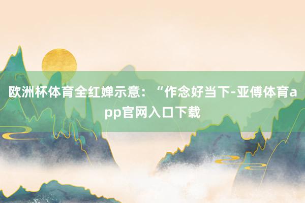 歐洲杯體育全紅嬋示意：“作念好當下-亞傅體育app官網入口下載