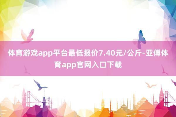 體育游戲app平臺最低報價7.40元/公斤-亞傅體育app官網入口下載