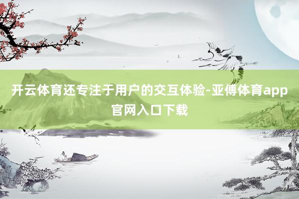 開云體育還專注于用戶的交互體驗-亞傅體育app官網入口下載