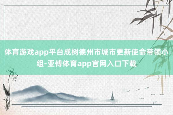 體育游戲app平臺成樹德州市城市更新使命帶領小組-亞傅體育app官網入口下載