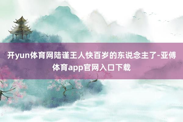 開yun體育網陸謹王人快百歲的東說念主了-亞傅體育app官網入口下載