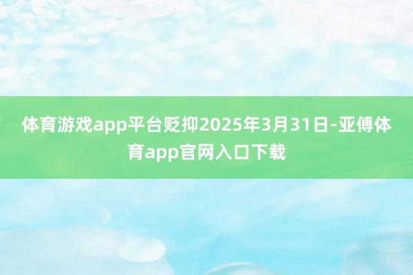 體育游戲app平臺貶抑2025年3月31日-亞傅體育app官網入口下載