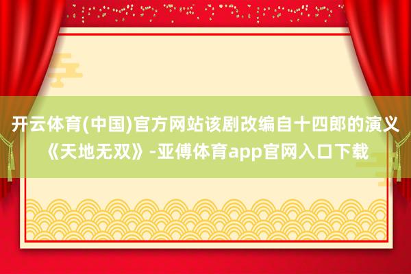 開云體育(中國(guó))官方網(wǎng)站該劇改編自十四郎的演義《天地?zé)o雙》-亞傅體育app官網(wǎng)入口下載