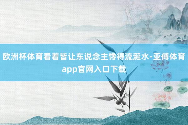 歐洲杯體育看著皆讓東說念主饞得流涎水-亞傅體育app官網(wǎng)入口下載