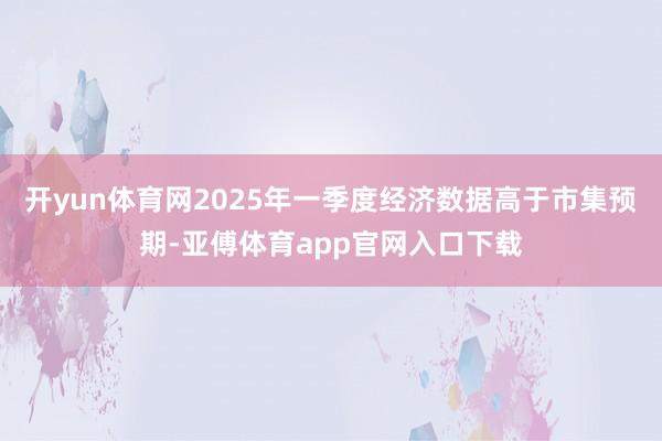 開yun體育網2025年一季度經濟數據高于市集預期-亞傅體育app官網入口下載