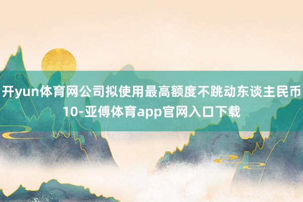 開yun體育網(wǎng)公司擬使用最高額度不跳動(dòng)?xùn)|談主民幣10-亞傅體育app官網(wǎng)入口下載