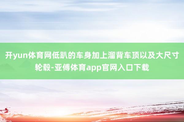 開yun體育網低趴的車身加上溜背車頂以及大尺寸輪轂-亞傅體育