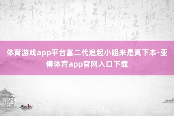 體育游戲app平臺富二代追起小姐來是真下本-亞傅體育app官網入口下載