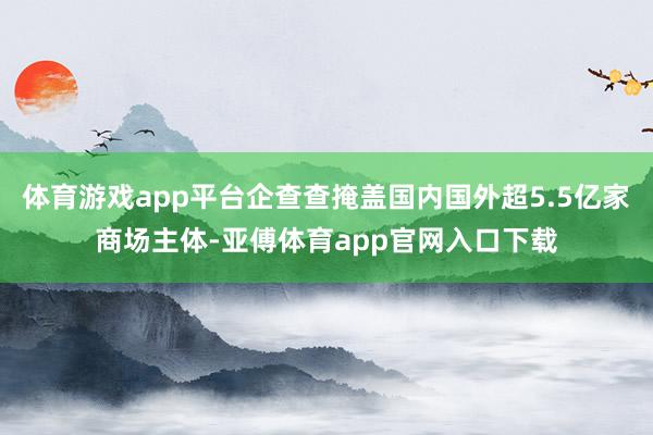 體育游戲app平臺企查查掩蓋國內國外超5.5億家商場主體-亞