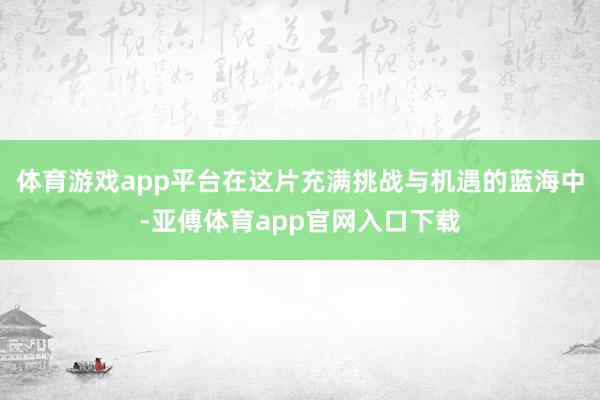 體育游戲app平臺在這片充滿挑戰與機遇的藍海中-亞傅體育ap