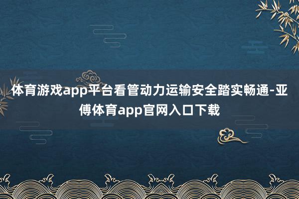 體育游戲app平臺看管動力運輸安全踏實暢通-亞傅體育app官