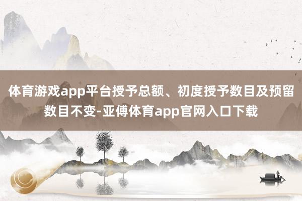 體育游戲app平臺授予總額、初度授予數(shù)目及預留數(shù)目不變-亞傅