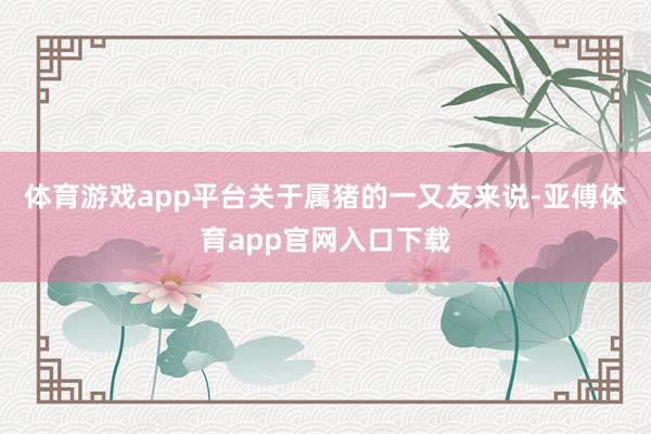 體育游戲app平臺關于屬豬的一又友來說-亞傅體育app官網入