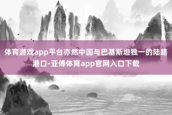 體育游戲app平臺亦然中國與巴基斯坦獨一的陸路港口-亞傅體育
